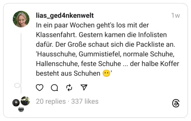 In ein paar Wochen geht's los mit der Klassenfahrt. Gestern kamen die Infolisten dafür. Der Große schaut sich die Packliste an.
'Hausschuhe, Gummistiefel, normale Schuhe, Hallenschuhe, feste Schuhe ... der halbe Koffer besteht aus Schuhen 😶'
