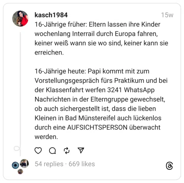 16-Jährige früher: Eltern lassen ihre Kinder wochenlang Interrail durch Europa fahren, keiner weiß wann sie wo sind, keiner kann sie erreichen.
16-Jährige heute: Papi kommt mit zum Vorstellungsgespräch fürs Praktikum und bei der Klassenfahrt werfen 3241 WhatsApp Nachrichten in der Elterngruppe gewechselt, ob auch sichergestellt ist, dass die lieben Kleinen in Bad Münstereifel auch lückenlos durch eine AUFSICHTSPERSON überwacht werden.