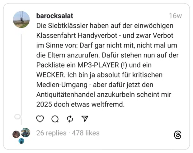 Die Siebtklässler haben auf der einwöchigen Klassenfahrt Handyverbot - und zwar Verbot im Sinne von: Darf gar nicht mit, nicht mal um die Eltern anzurufen. Dafür stehen nun auf der Packliste ein MP3-PLAYER (!) und ein WECKER. Ich bin ja absolut für kritischen Medien-Umgang - aber dafür jetzt den Antiquitätenhandel anzukurbeln scheint mir 2025 doch etwas weltfremd.
