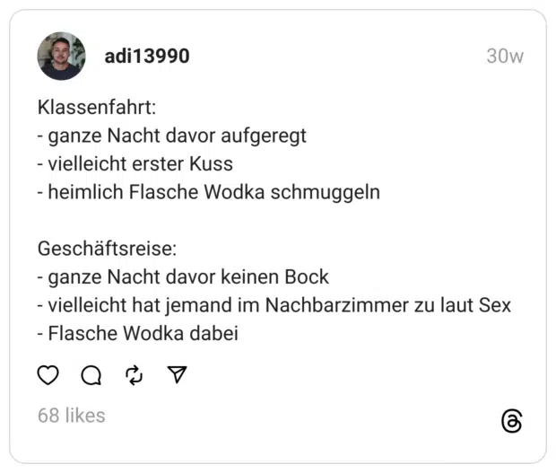 Klassenfahrt:
- ganze Nacht davor aufgeregt
- vielleicht erster Kuss
- heimlich Flasche Wodka schmuggeln
Geschäftsreise:
- ganze Nacht davor keinen Bock
- vielleicht hat jemand im Nachbarzimmer zu laut Sex
- Flasche Wodka dabei