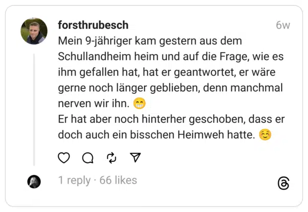 Mein 9-jähriger kam gestern aus dem Schullandheim heim und auf die Frage, wie es ihm gefallen hat, hat er geantwortet, er wäre gerne noch länger geblieben, denn manchmal nerven wir ihn. 😁
Er hat aber noch hinterher geschoben, dass er doch auch ein bisschen Heimweh hatte. ☺️