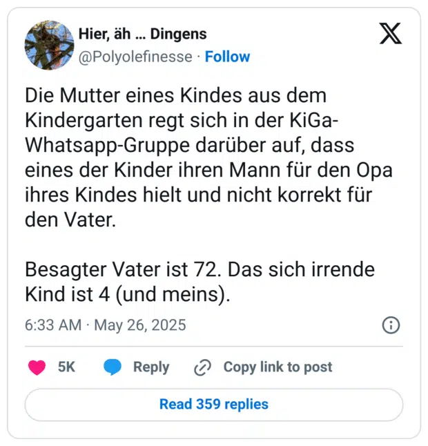 die Mutter eines Kindes aus dem Kindergarten regt sich in der KiGa- Whatsapp-Gruppe darüber auf, dass eines der Kinder ihren Mann für den Opa ihres Kindes hielt und nicht korrekt für den Vater. Besagter Vater ist 72. Das sich irrende Kind ist 4 (und meins)
