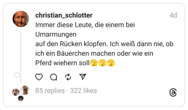 Immer diese Leute, die einem bei Umarmungen auf den Rücken klopfen. Ich weiß dann nie, ob ich ein Bäuerchen machen oder wie ein Pferd wiehern soll