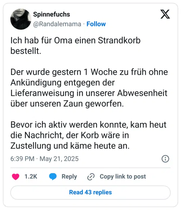 Ich hab für Oma einen Strandkorb bestellt. Der wurde gestern 1 Woche zu früh ohne Ankündigung entgegen der Lieferanweisung in unserer Abwesenheit über unseren Zaun geworfen. Bevor ich aktiv werden konnte, kam heut die Nachricht, der Korb wäre in Zustellung und käme heute an.