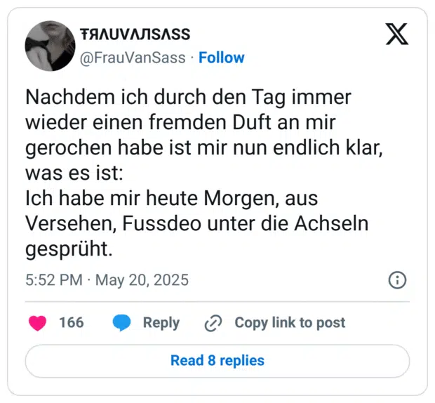 Nachdem ich durch den Tag immer wieder einen fremden Duft an mir gerochen habe ist mir nun endlich klar, was es ist: Ich habe mir heute Morgen, aus Versehen, Fussdeo unter die Achseln gesprüht.