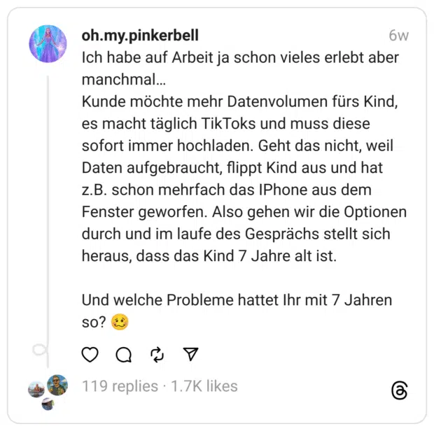 Ich habe auf Arbeit ja schon vieles erlebt aber manchmal…  Kunde möchte mehr Datenvolumen fürs Kind, es macht täglich TikToks und muss diese sofort immer hochladen. Geht das nicht, weil Daten aufgebraucht, flippt Kind aus und hat z.B. schon mehrfach das IPhone aus dem Fenster geworfen. Also gehen wir die Optionen durch und im laufe des Gesprächs stellt sich heraus, dass das Kind 7 Jahre alt ist.
Und welche Probleme hattet Ihr mit 7 Jahren so? 🥴

1.658

201

3

