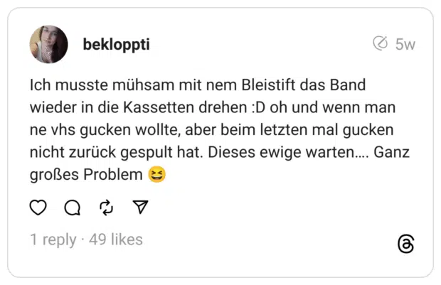 Ich musste mühsam mit nem Bleistift das Band wieder in die Kassetten drehen :D oh und wenn man ne vhs gucken wollte, aber beim letzten mal gucken nicht zurück gespult hat. Dieses ewige warten…. Ganz großes Problem 😆