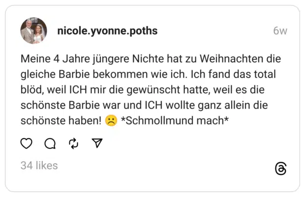 Meine 4 Jahre jüngere Nichte hat zu Weihnachten die gleiche Barbie bekommen wie ich. Ich fand das total blöd, weil ICH mir die gewünscht hatte, weil es die schönste Barbie war und ICH wollte ganz allein die schönste haben! ☹️ *Schmollmund mach*