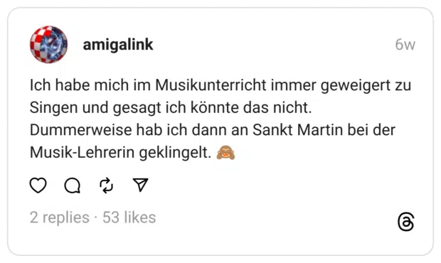 Ich habe mich im Musikunterricht immer geweigert zu Singen und gesagt ich könnte das nicht. Dummerweise hab ich dann an Sankt Martin bei der Musik-Lehrerin geklingelt. 🙈