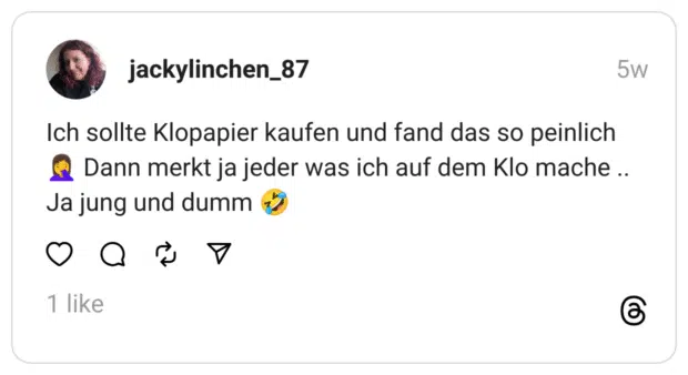 Ich sollte Klopapier kaufen und fand das so peinlich 🤦‍♀️ Dann merkt ja jeder was ich auf dem Klo mache .. Ja jung und dumm 🤣