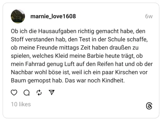 Ob ich die Hausaufgaben richtig gemacht habe, den Stoff verstanden hab, den Test in der Schule schaffe, ob meine Freunde mittags Zeit haben draußen zu spielen, welches Kleid meine Barbie heute trägt, ob mein Fahrrad genug Luft auf den Reifen hat und ob der Nachbar wohl böse ist, weil ich ein paar Kirschen vor Baum gemopst hab. Das war noch Kindheit.