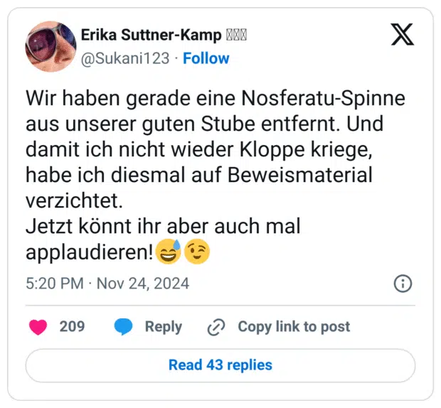 Wir haben gerade eine Nosferatu-Spinne aus unserer guten Stube entfernt. Und damit ich nicht wieder Kloppe kriege, habe ich diesmal auf Beweismaterial verzichtet. 
Jetzt könnt ihr aber auch mal applaudieren!😅😉