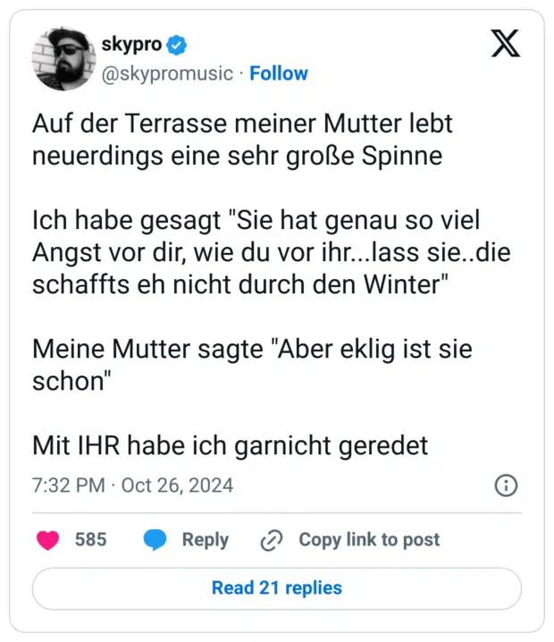 Auf der Terrasse meiner Mutter lebt neuerdings eine sehr große Spinne 

Ich habe gesagt "Sie hat genau so viel Angst vor dir, wie du vor ihr...lass sie..die schaffts eh nicht durch den Winter"

Meine Mutter sagte "Aber eklig ist sie schon" 

Mit IHR habe ich garnicht geredet