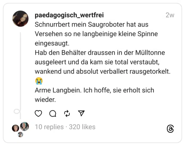 Schnurrbert mein Saugroboter hat aus Versehen so ne langbeinige kleine Spinne eingesaugt.
Hab den Behälter draussen in der Mülltonne ausgeleert und da kam sie total verstaubt, wankend und absolut verballert rausgetorkelt. 😭
Arme Langbein. Ich hoffe, sie erholt sich wieder.