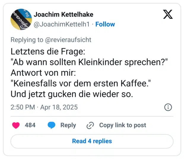 Letztens die Frage:
"Ab wann sollten Kleinkinder sprechen?"
Antwort von mir: 
"Keinesfalls vor dem ersten Kaffee."
Und jetzt gucken die wieder so.