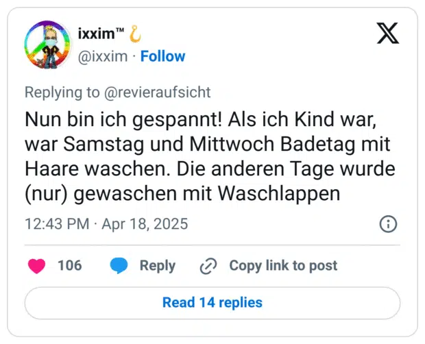 Nun bin ich gespannt! Als ich Kind war, war Samstag und Mittwoch Badetag mit Haare waschen. Die anderen Tage wurde (nur) gewaschen mit Waschlappen