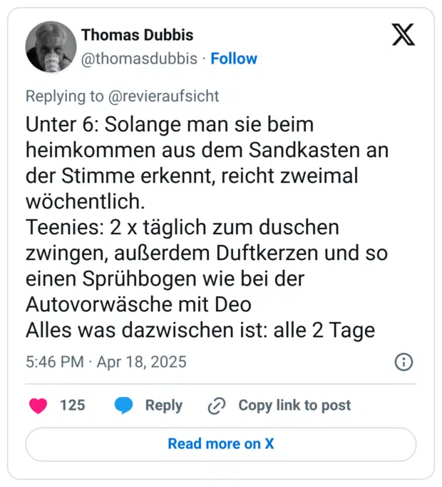 Unter 6: Solange man sie beim heimkommen aus dem Sandkasten an der Stimme erkennt, reicht zweimal wöchentlich.
Teenies: 2 x täglich zum duschen zwingen, außerdem Duftkerzen und so einen Sprühbogen wie bei der Autovorwäsche mit Deo
Alles was dazwischen ist: alle 2 Tage