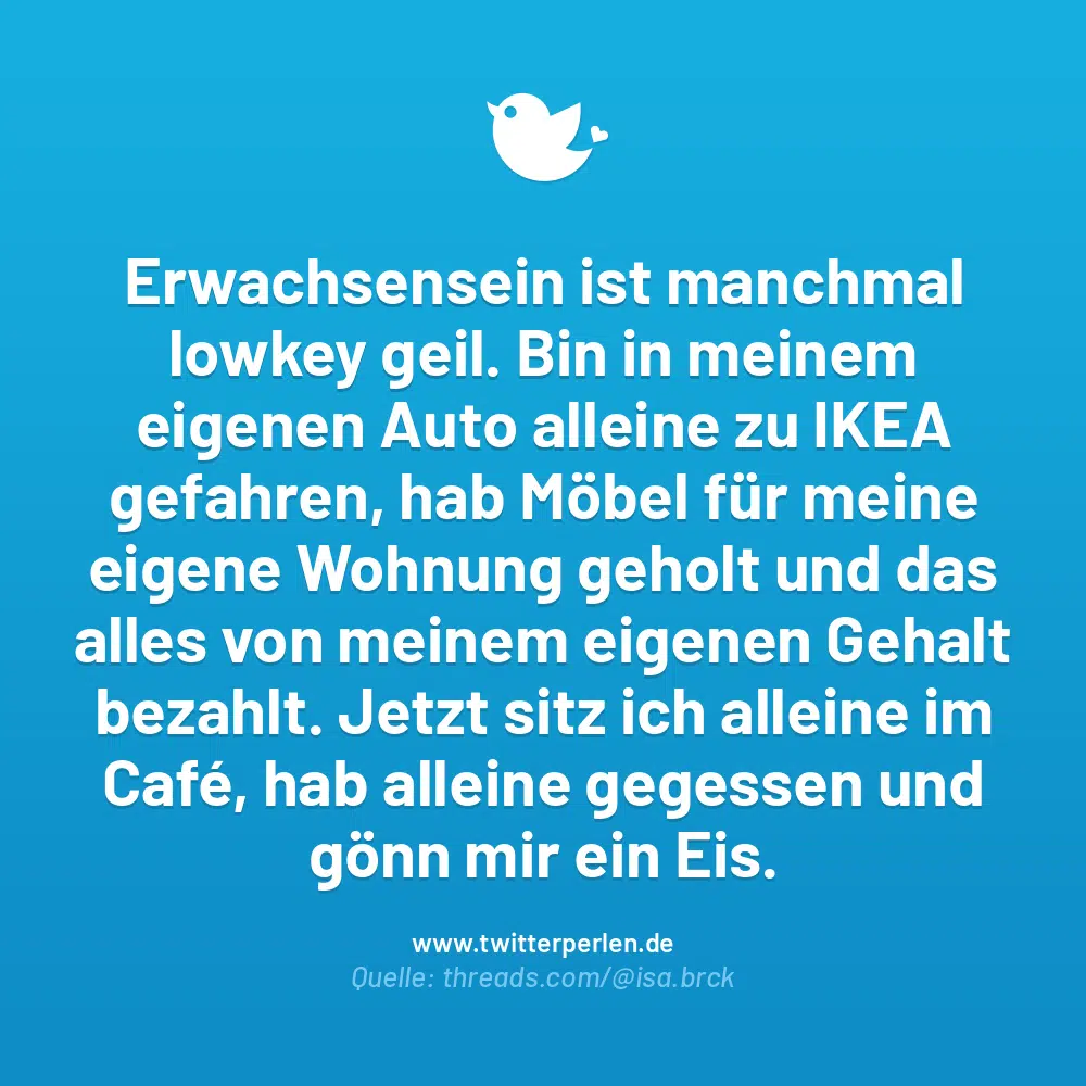 Erwachsensein ist manchmal lowkey geil. Bin in meinem eigenen Auto alleine zu IKEA gefahren, hab Möbel für meine eigene Wohnung geholt und das alles von meinem eigenen Gehalt bezahlt. Jetzt sitz ich alleine im Café, hab alleine gegessen und gönn mir ein Eis.