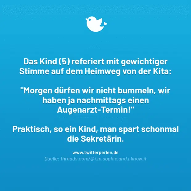 Das Kind (5) referiert mit gewichtiger Stimme auf dem Heimweg von der Kita:
„Morgen dürfen wir nicht bummeln, wir haben ja nachmittags einen Augenarzt-Termin!“
Praktisch, so ein Kind, man spart schonmal die Sekretärin.