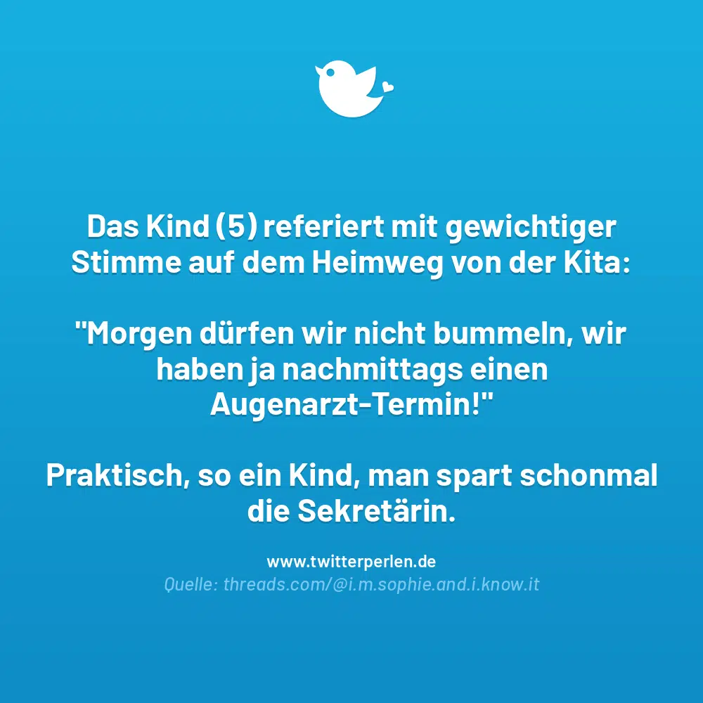 Das Kind (5) referiert mit gewichtiger Stimme auf dem Heimweg von der Kita:
„Morgen dürfen wir nicht bummeln, wir haben ja nachmittags einen Augenarzt-Termin!“
Praktisch, so ein Kind, man spart schonmal die Sekretärin.