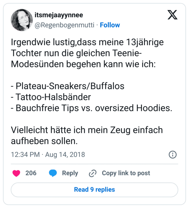 Irgendwie lustig,dass meine 13jährige Tochter nun die gleichen Teenie-Modesünden begehen kann wie ich:

- Plateau-Sneakers/Buffalos 
- Tattoo-Halsbänder
- Bauchfreie Tips vs. oversized Hoodies.

Vielleicht hätte ich mein Zeug einfach aufheben sollen.