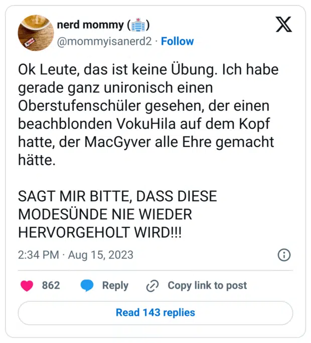 Ok Leute, das ist keine Übung. Ich habe gerade ganz unironisch einen Oberstufenschüler gesehen, der einen beachblonden VokuHila auf dem Kopf hatte, der MacGyver alle Ehre gemacht hätte.

SAGT MIR BITTE, DASS DIESE MODESÜNDE NIE WIEDER HERVORGEHOLT WIRD!!!