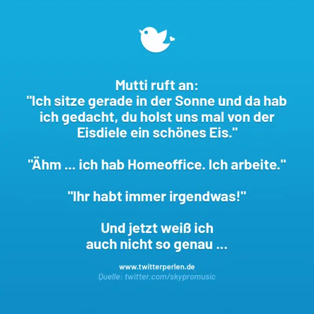 Mutti ruft an:
„Ich sitze gerade in der Sonne und da hab ich gedacht, du holst uns mal von der Eisdiele ein schönes Eis.“
„Ahm … ich hab Homeoffice. Ich arbeite.“
„Ihr habt immer irgendwas!“
Und jetzt weiß ich auch nicht so genau …