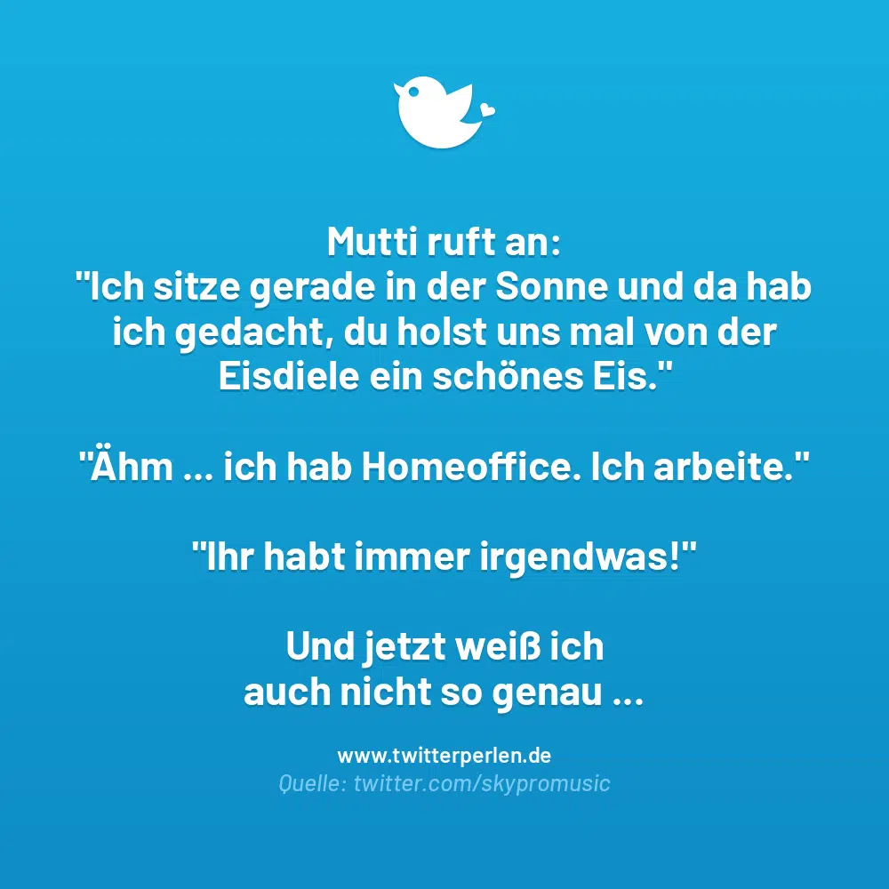 Mutti ruft an:
„Ich sitze gerade in der Sonne und da hab ich gedacht, du holst uns mal von der Eisdiele ein schönes Eis.“
„Ahm … ich hab Homeoffice. Ich arbeite.“
„Ihr habt immer irgendwas!“
Und jetzt weiß ich auch nicht so genau …