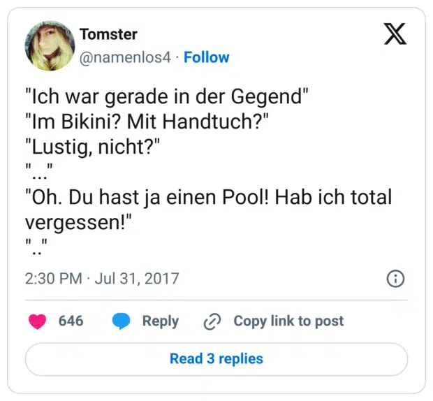 "Ich war gerade in der Gegend"
"Im Bikini? Mit Handtuch?"
"Lustig, nicht?"
"..."
"Oh. Du hast ja einen Pool! Hab ich total vergessen!"
".."