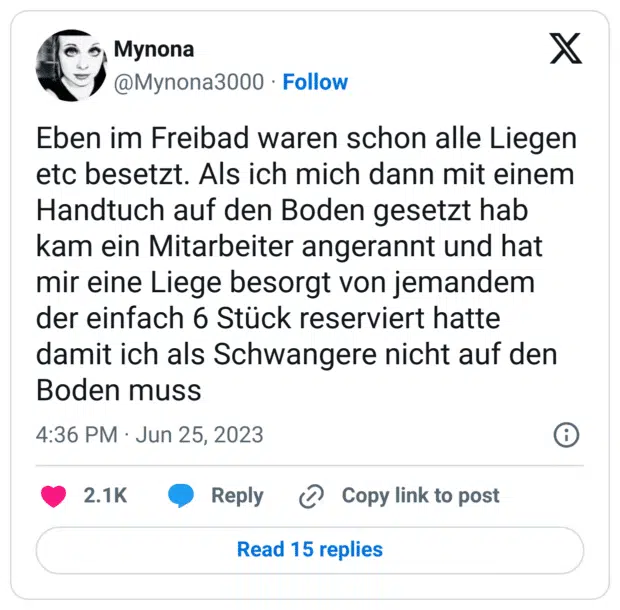 Eben im Freibad waren schon alle Liegen etc besetzt. Als ich mich dann mit einem Handtuch auf den Boden gesetzt hab kam ein Mitarbeiter angerannt und hat mir eine Liege besorgt von jemandem der einfach 6 Stück reserviert hatte damit ich als Schwangere nicht auf den Boden muss
