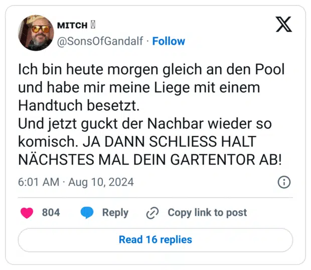 Ich bin heute morgen gleich an den Pool und habe mir meine Liege mit einem Handtuch besetzt. 
Und jetzt guckt der Nachbar wieder so komisch. JA DANN SCHLIESS HALT NÄCHSTES MAL DEIN GARTENTOR AB!