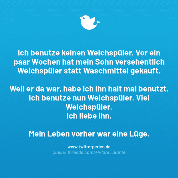 Ich benutze keinen Weichspüler. Vor ein paar Wochen hat mein Sohn versehentlich Weichspüler statt Waschmittel gekauft.
Weil er da war, habe ich ihn halt mal benutzt.
Ich benutze nun Weichspüler. Viel Weichspüler. Ich liebe ihn.
Mein Leben vorher war eine Lüge.