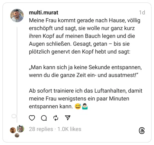 Meine Frau kommt gerade nach Hause, völlig erschöpft und sagt, sie wolle nur ganz kurz ihren Kopf auf meinen Bauch legen und die Augen schließen. Gesagt, getan - bis sie plötzlich genervt den Kopf hebt und sagt: „Man kann sich ja keine Sekunde entspannen, wenn du die ganze Zeit ein- und ausatmest!" Ab sofort trainiere ich das Luftanhalten, damit meine Frau wenigstens ein paar Minuten entspannen kann.