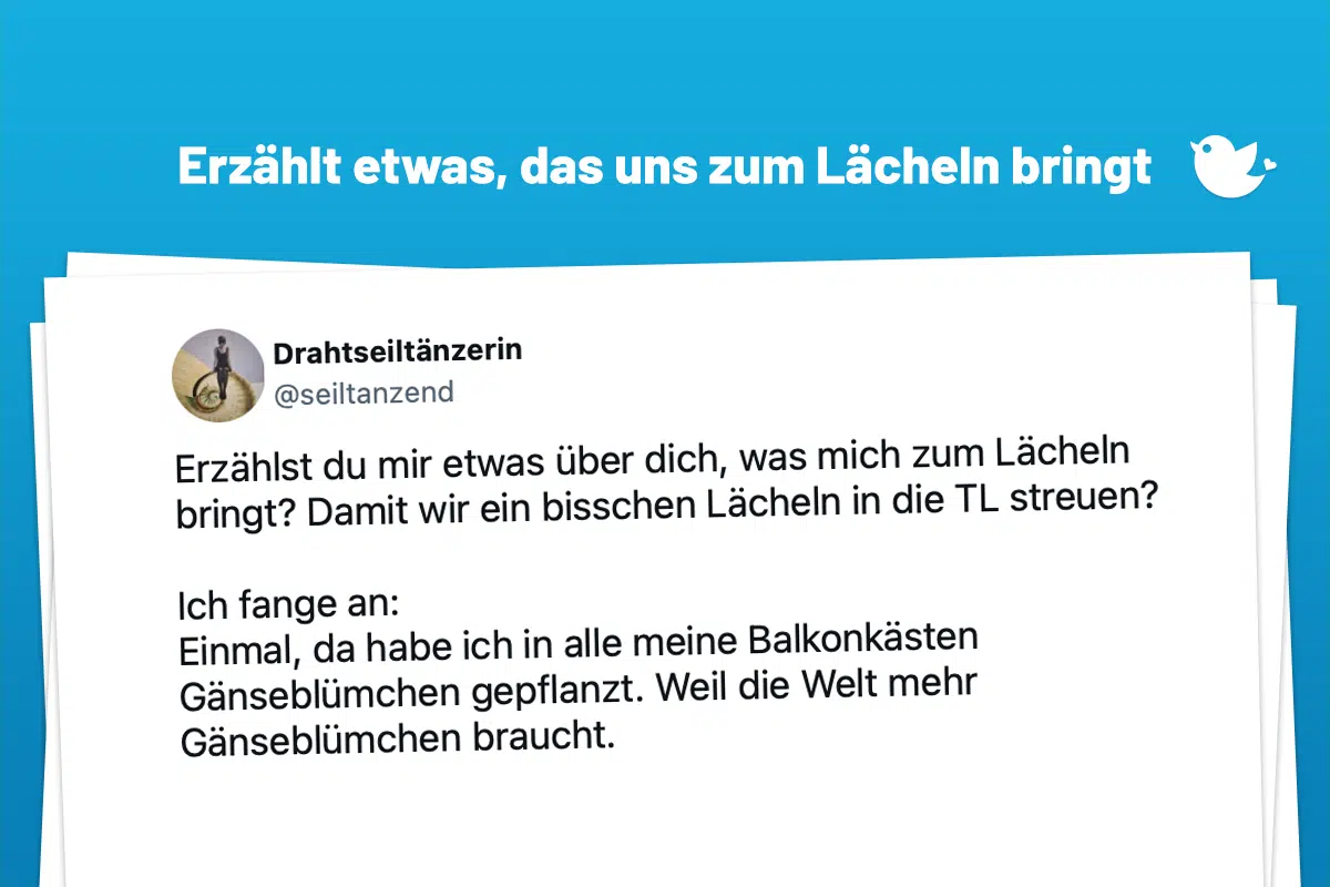 Erzählst du mir etwas über dich, was mich zum Lächeln bringt? Damit wir ein bisschen Lächeln in die TL streuen? Ich fange an: Einmal, da habe ich in alle meine Balkonkästen Gänseblümchen gepflanzt. Weil die Welt mehr Gänseblümchen braucht.