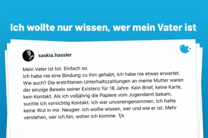 Mein Vater ist tot. Einfach so. Ich habe nie eine Bindung zu ihm gehabt, ich habe nie etwas erwartet. Wie auch? Die erstrittenen Unterhaltszahlungen an meine Mutter waren der einzige Beweis seiner Existenz für 18 Jahre. Kein Brief, keine Karte, kein Kontakt. Als ich volljährig die Papiere vom Jugendamt bekam, suchte ich vorsichtig Kontakt. Ich war unvoreingenommen. Ich hatte keine Wut in mir. Neugier. Ich wollte wissen, wer und wie er ist. Mehr verstehen, wer ich bin, woher ich komme. 1/x