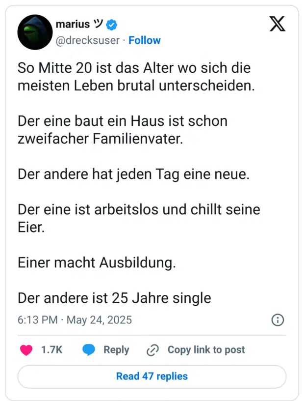 So Mitte 20 ist das Alter wo sich die meisten Leben brutal unterscheiden.

Der eine baut ein Haus ist schon zweifacher Familienvater. 

Der andere hat jeden Tag eine neue. 

Der eine ist arbeitslos und chillt seine Eier. 

Einer macht Ausbildung. 

Der andere ist 25 Jahre single