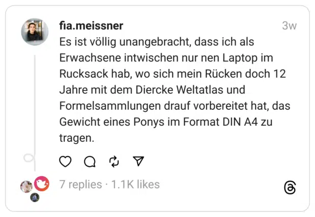 Es ist völlig unangebracht, dass ich als Erwachsene intwischen nur nen Laptop im Rucksack hab, wo sich mein Rücken doch 12 Jahre mit dem Diercke Weltatlas und Formelsammlungen drauf vorbereitet hat, das Gewicht eines Ponys im Format DIN A4 zu tragen.
