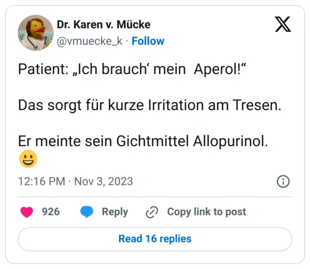 Patient: „Ich brauch‘ mein Aperol!“
Das sorgt für kurze Irritation am Tresen.
Er meinte sein Gichtmittel Allopurinol.  :D