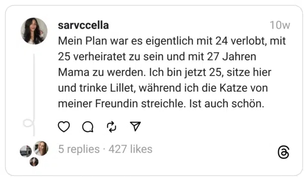 Mein Plan war es eigentlich mit 24 verlobt, mit 25 verheiratet zu sein und mit 27 Jahren Mama zu werden. Ich bin jetzt 25, sitze hier und trinke Lillet, während ich die Katze von meiner Freundin streichle. Ist auch schön. 