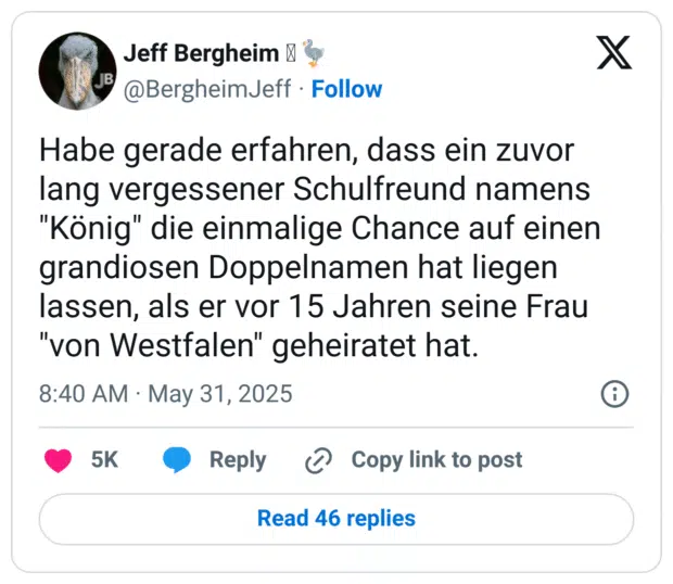 Habe gerade erfahren, dass ein zuvor lang vergessener Schulfreund namens "König" die einmalige Chance auf einen grandiosen Doppelnamen hat liegen lassen, als er vor 15 Jahren seine Frau "von Westfalen" geheiratet hat.

