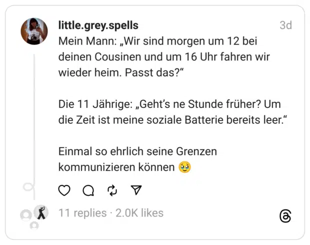 Mein Mann: „Wir sind morgen um 12 bei deinen Cousinen und um 16 Uhr fahren wir wieder heim. Passt das?“
Die 11 Jährige: „Geht’s ne Stunde früher? Um die Zeit ist meine soziale Batterie bereits leer.“
Einmal so ehrlich seine Grenzen kommunizieren können 🥹
Mumthreads