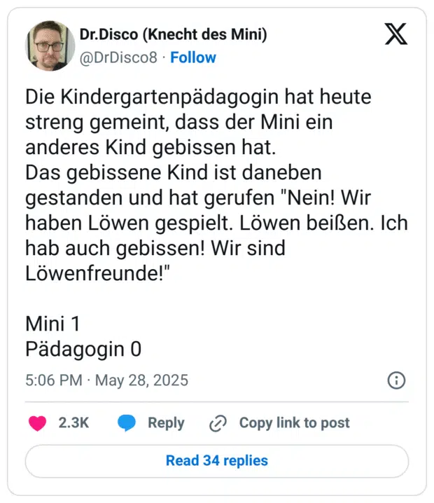 Die Kindergartenpädagogin hat heute streng gemeint, dass der Mini ein anderes Kind gebissen hat.
Das gebissene Kind ist daneben gestanden und hat gerufen "Nein! Wir haben Löwen gespielt. Löwen beißen. Ich hab auch gebissen! Wir sind Löwenfreunde!"

Mini 1
Pädagogin 0