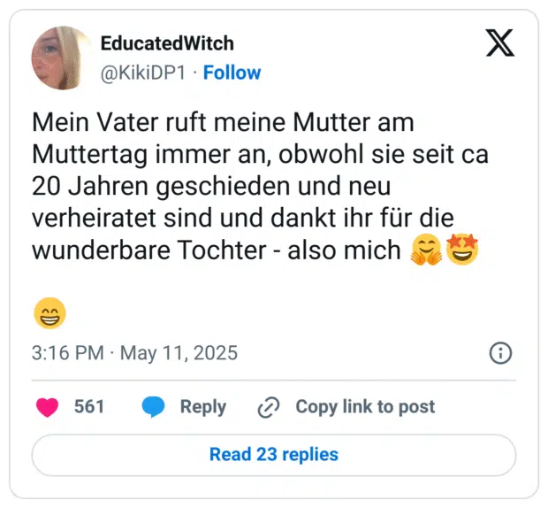 Mein Vater ruft meine Mutter am Muttertag immer an, obwohl sie seit ca 20 Jahren geschieden und neu verheiratet sind und dankt ihr für die wunderbare Tochter - also mich 🤗🤩

😁