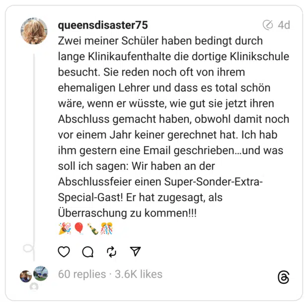 Zwei meiner Schüler haben bedingt durch lange Klinikaufenthalte die dortige Klinikschule besucht. Sie reden noch oft von ihrem ehemaligen Lehrer und dass es total schön wäre, wenn er wüsste, wie gut sie jetzt ihren Abschluss gemacht haben, obwohl damit noch vor einem Jahr keiner gerechnet hat. Ich hab ihm gestern eine Email geschrieben…und was soll ich sagen: Wir haben an der Abschlussfeier einen Super-Sonder-Extra-Special-Gast! Er hat zugesagt, als Überraschung zu kommen!!!
🎉🎈🍾🎊