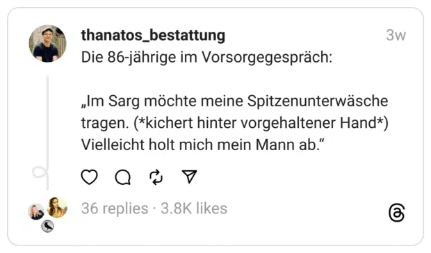 Die 86-jährige im Vorsorgegespräch:
„Im Sarg möchte meine Spitzenunterwäsche tragen. (*kichert hinter vorgehaltener Hand*) Vielleicht holt mich mein Mann ab.“