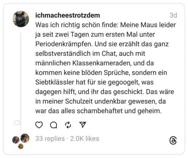 Was ich richtig schön finde: Meine Maus leider ja seit zwei Tagen zum ersten Mal unter Periodenkrämpfen. Und sie erzählt das ganz selbstverständlich im Chat, auch mit männlichen Klassenkameraden, und da kommen keine blöden Sprüche, sondern ein Siebtklässler hat für sie gegoogelt, was dagegen hilft, und ihr das geschickt. Das wäre in meiner Schulzeit undenkbar gewesen, da war das alles schambehaftet und geheim.
#Periode