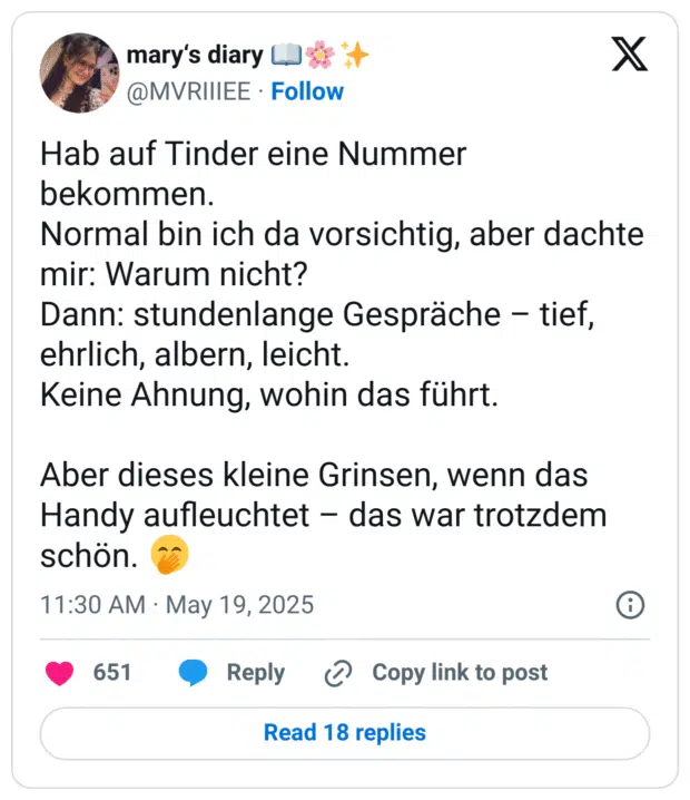 Hab auf Tinder eine Nummer bekommen.
Normal bin ich da vorsichtig, aber dachte mir: Warum nicht?
Dann: stundenlange Gespräche – tief, ehrlich, albern, leicht.
Keine Ahnung, wohin das führt.

Aber dieses kleine Grinsen, wenn das Handy aufleuchtet – das war trotzdem schön. 🤭