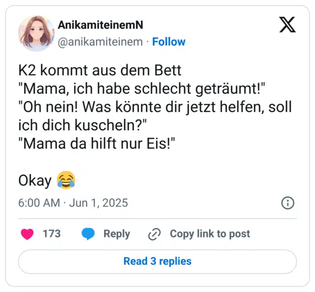 K2 kommt aus dem Bett 
"Mama, ich habe schlecht geträumt!"
"Oh nein! Was könnte dir jetzt helfen, soll ich dich kuscheln?"
"Mama da hilft nur Eis!"

Okay 😂