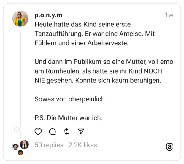 Heute hatte das Kind seine erste Tanzaufführung. Er war eine Ameise. Mit Fühlern und einer Arbeiterveste.
Und dann im Publikum so eine Mutter, voll emo am Rumheulen, als hätte sie ihr Kind NOCH NIE gesehen. Konnte sich kaum beruhigen.
Sowas von oberpeinlich.
P.S. Die Mutter war ich.