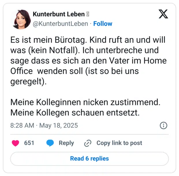 Es ist mein Bürotag. Kind ruft an und will was (kein Notfall). Ich unterbreche und sage dass es sich an den Vater im Home Office  wenden soll (ist so bei uns geregelt).

Meine Kolleginnen nicken zustimmend.
Meine Kollegen schauen entsetzt.
